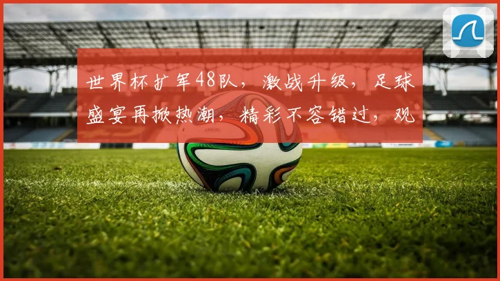 世界杯扩军48队，激战升级，足球盛宴再掀热潮，精彩不容错过，观赛指南