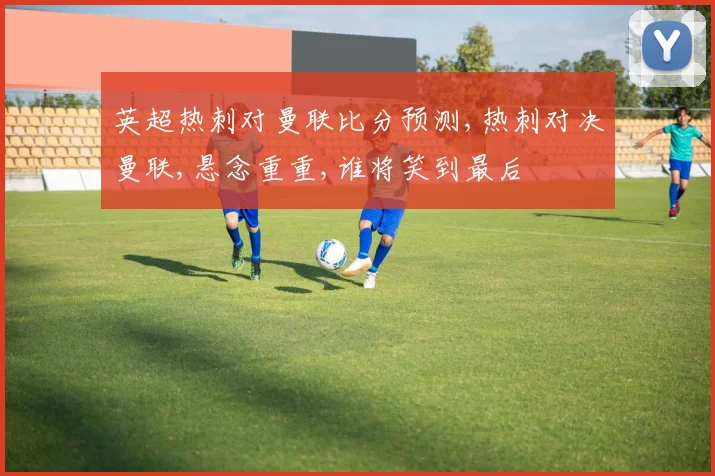 英超热刺对曼联比分预测,热刺对决曼联,悬念重重,谁将笑到最后