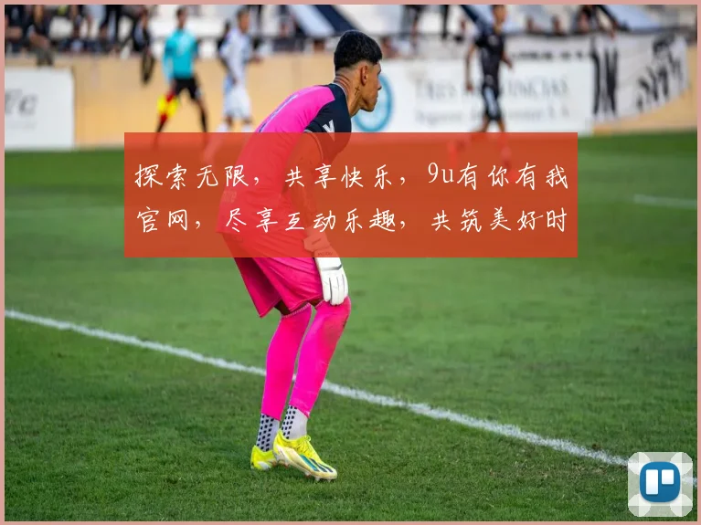探索无限，共享快乐，9u有你有我官网，尽享互动乐趣，共筑美好时光