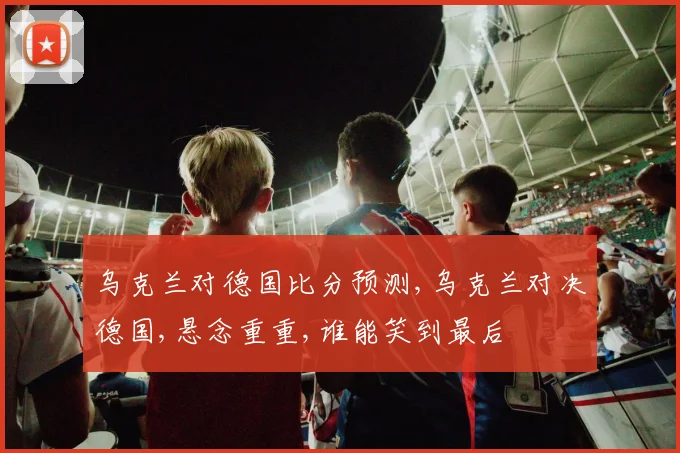 乌克兰对德国比分预测,乌克兰对决德国,悬念重重,谁能笑到最后